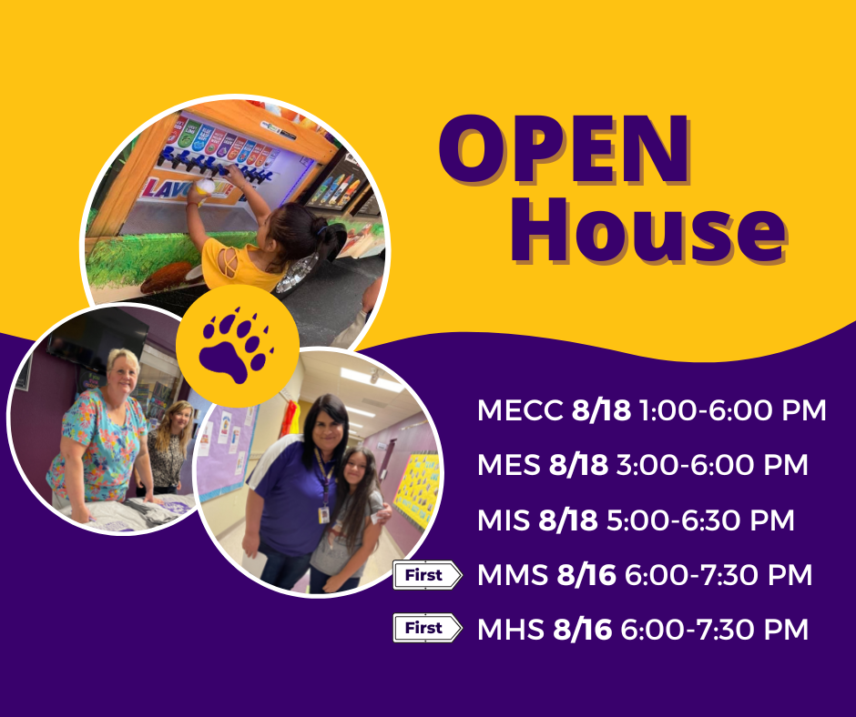 Open House MECC (PK &K): August 18 from 1:00-6:00 pm  MES (Grades 1-3): August 18 from 3:00-6:00 pm  MIS (Grades 4-5): August 18 from 5:00-6:30 pm  MMS (Grades 6-8) : August 16 from 6:00-7:30 pm  MHS Grades 9-12): August 16 from 6:00-7:30 pm
